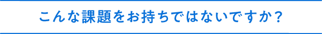 こんな課題をお持ちではないですか？